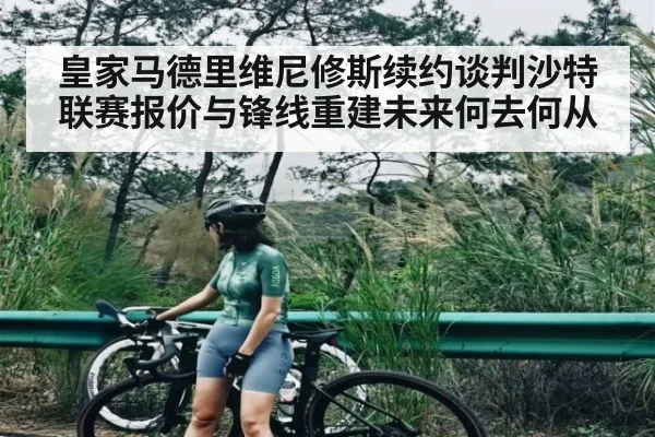 皇家马德里维尼修斯续约谈判沙特联赛报价与锋线重建未来何去何从